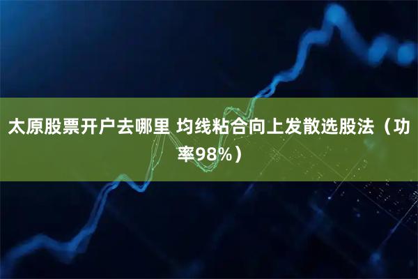 太原股票开户去哪里 均线粘合向上发散选股法（功率98%）